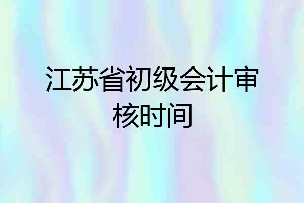 江苏省初级会计审核时间