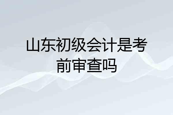 山东初级会计是考前审查吗