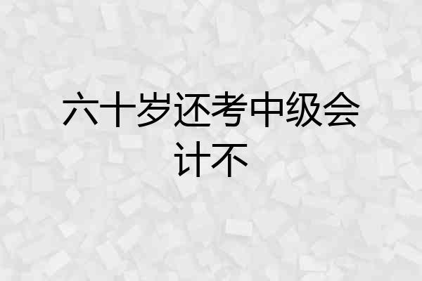 六十岁还考中级会计不