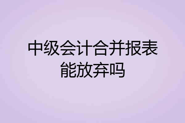 中级会计合并报表能放弃吗