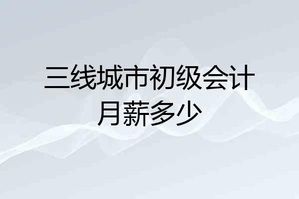 三线城市初级会计月薪多少