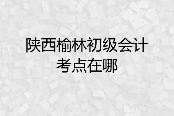 陕西榆林初级会计考点在哪