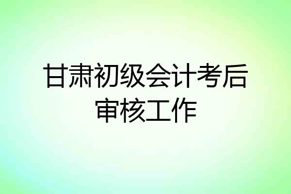 甘肃初级会计考后审核工作