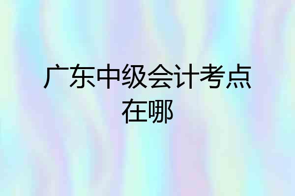 广东中级会计考点在哪