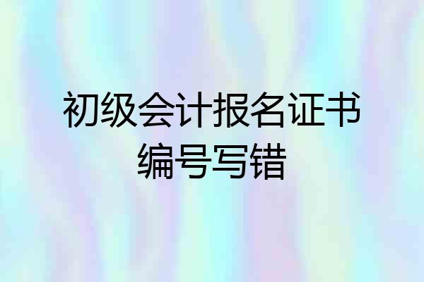 初级会计报名证书编号写错