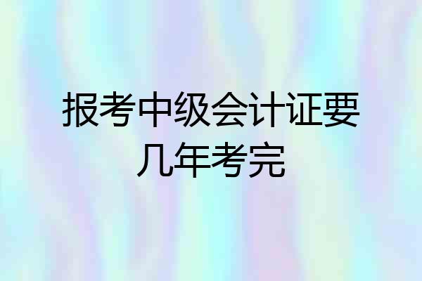 报考中级会计证要几年考完