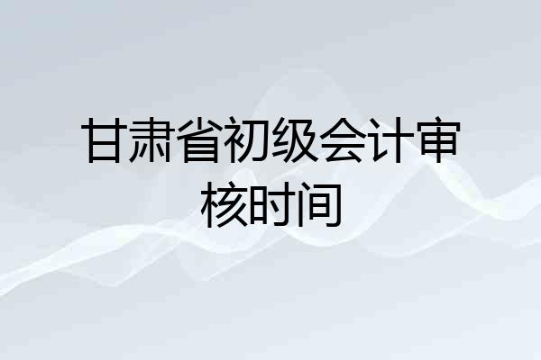 甘肃省初级会计审核时间