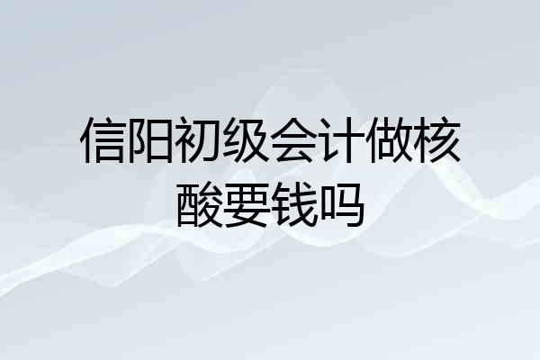 信阳初级会计做核酸要钱吗