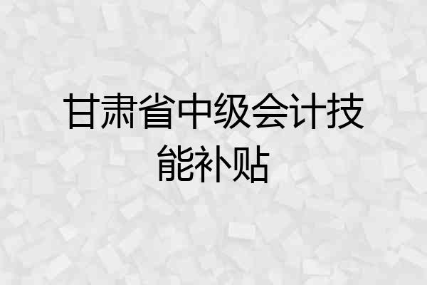 甘肃省中级会计技能补贴