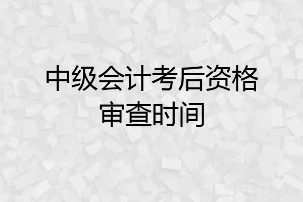 中级会计考后资格审查时间
