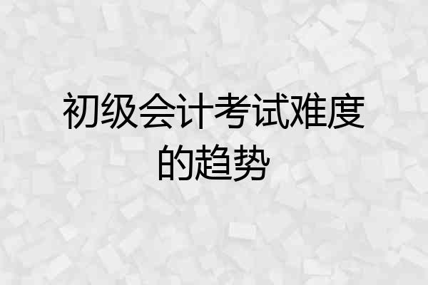 初级会计考试难度的趋势