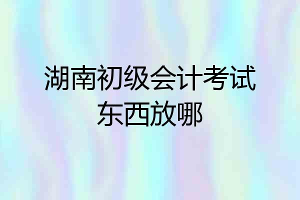 湖南初级会计考试东西放哪