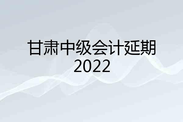 甘肃中级会计延期2022
