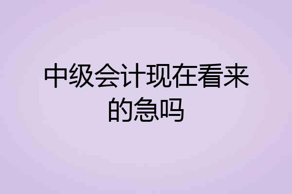 中级会计现在看来的急吗