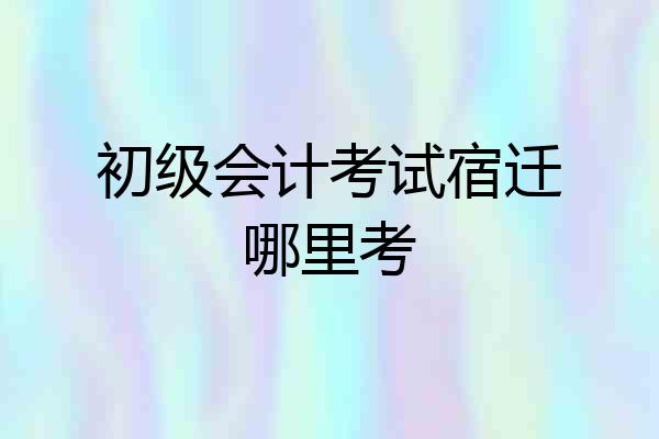 初级会计考试宿迁哪里考