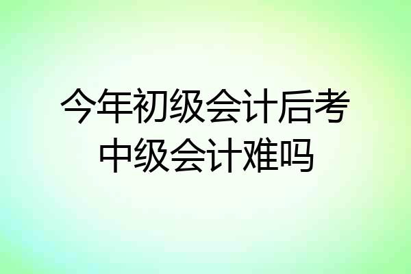 今年初级会计后考中级会计难吗