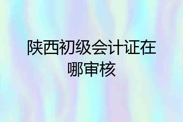 陕西初级会计证在哪审核