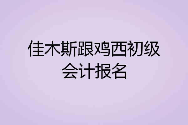 佳木斯跟鸡西初级会计报名