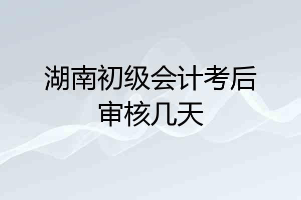 湖南初级会计考后审核几天