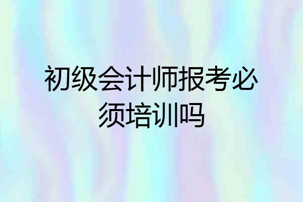 初级会计师报考必须培训吗