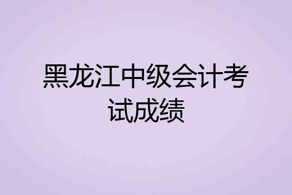 黑龙江中级会计考试成绩
