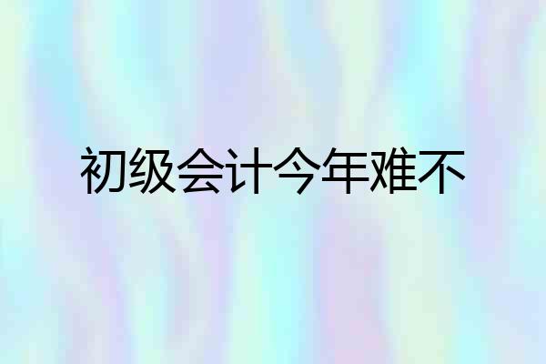 初级会计今年难不