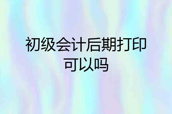 初级会计后期打印可以吗
