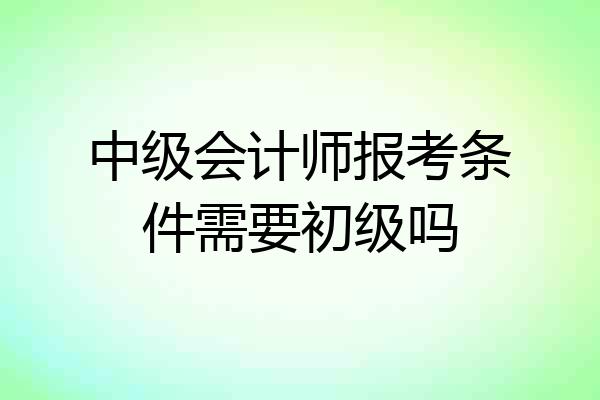 中级会计师报考条件需要初级吗