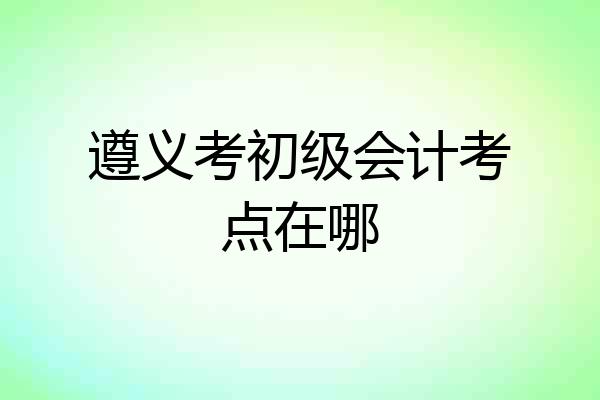 遵义考初级会计考点在哪