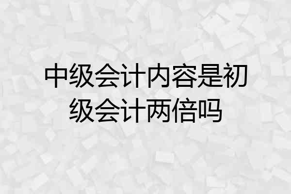 中级会计内容是初级会计两倍吗