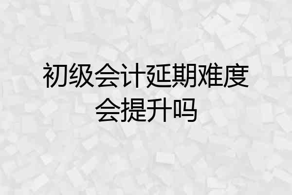 初级会计延期难度会提升吗