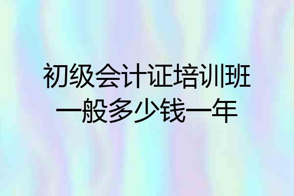 初级会计证培训班一般多少钱一年