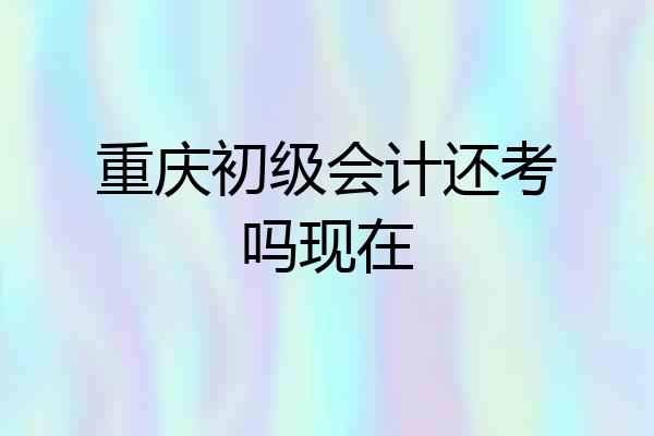 重庆初级会计还考吗现在