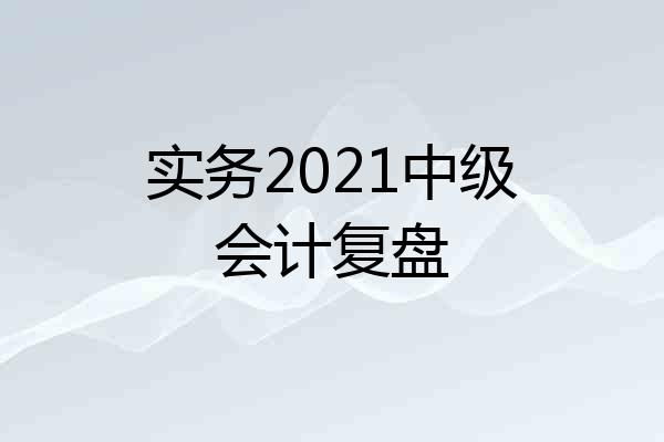 实务2021中级会计复盘