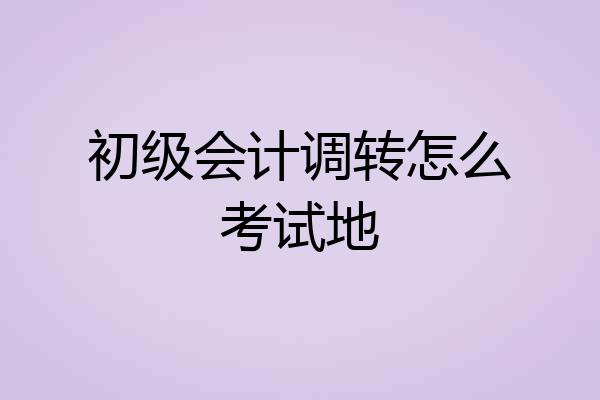 初级会计调转怎么考试地