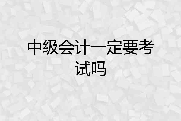 中级会计一定要考试吗