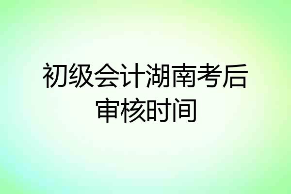 初级会计湖南考后审核时间