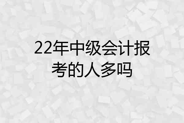 22年中级会计报考的人多吗