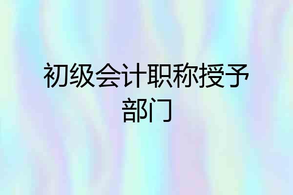 初级会计职称授予部门