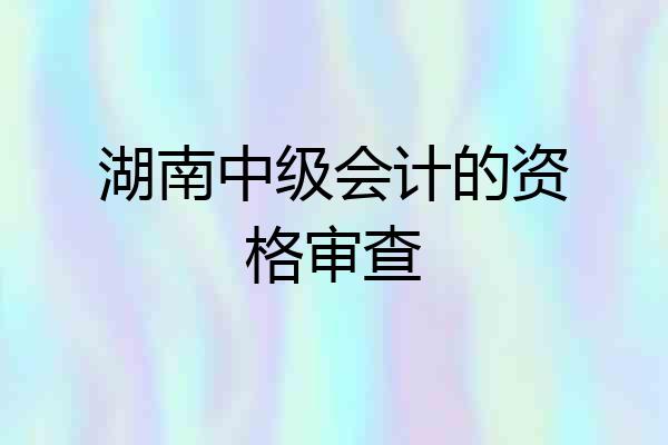 湖南中级会计的资格审查