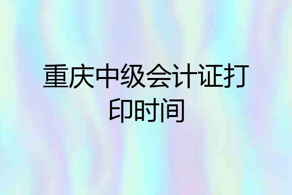 重庆中级会计证打印时间