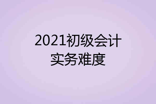 2021初级会计实务难度