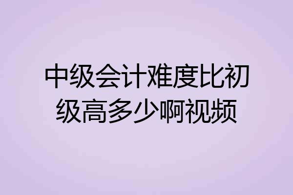 中级会计难度比初级高多少啊视频