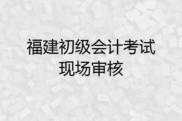 福建初级会计考试现场审核