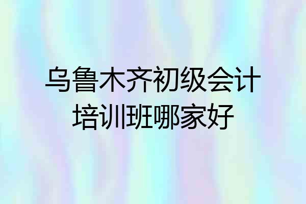 乌鲁木齐初级会计培训班哪家好