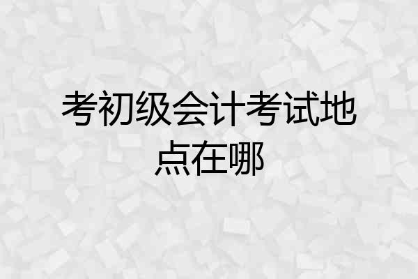 考初级会计考试地点在哪