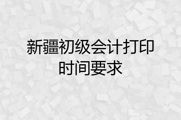 新疆初级会计打印时间要求