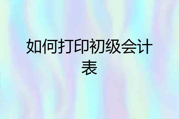 如何打印初级会计表