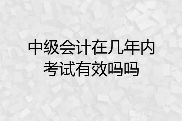 中级会计在几年内考试有效吗吗