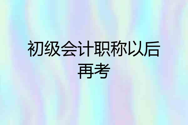初级会计职称以后再考